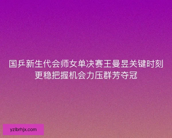 国乒新生代会师女单决赛王曼昱关键时刻更稳把握机会力压群芳夺冠