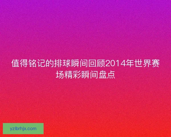 值得铭记的排球瞬间回顾2014年世界赛场精彩瞬间盘点