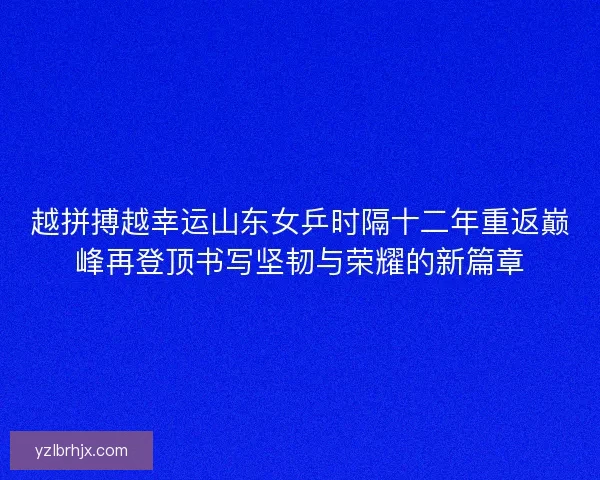 越拼搏越幸运山东女乒时隔十二年重返巅峰再登顶书写坚韧与荣耀的新篇章