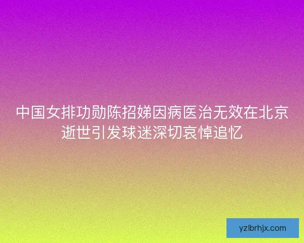 中国女排功勋陈招娣因病医治无效在北京逝世引发球迷深切哀悼追忆