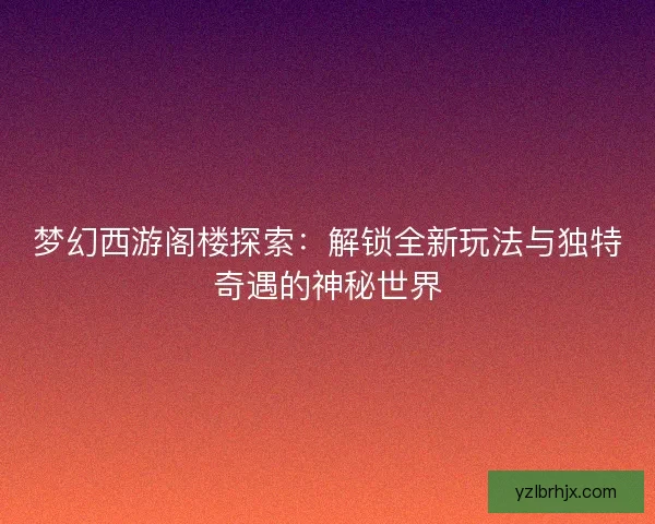梦幻西游阁楼探索：解锁全新玩法与独特奇遇的神秘世界