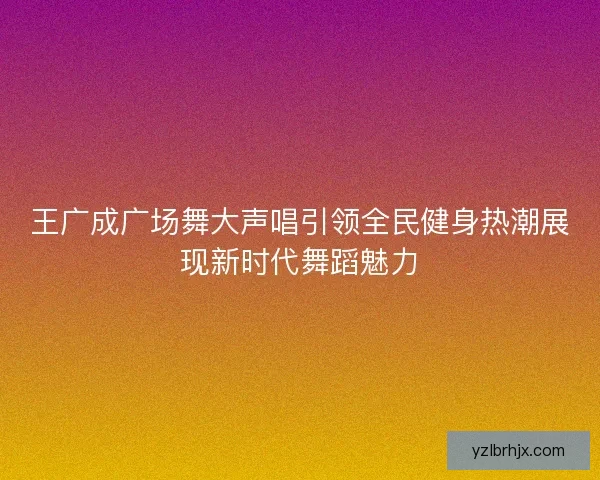 王广成广场舞大声唱引领全民健身热潮展现新时代舞蹈魅力