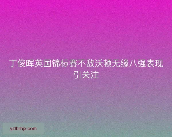 丁俊晖英国锦标赛不敌沃顿无缘八强表现引关注