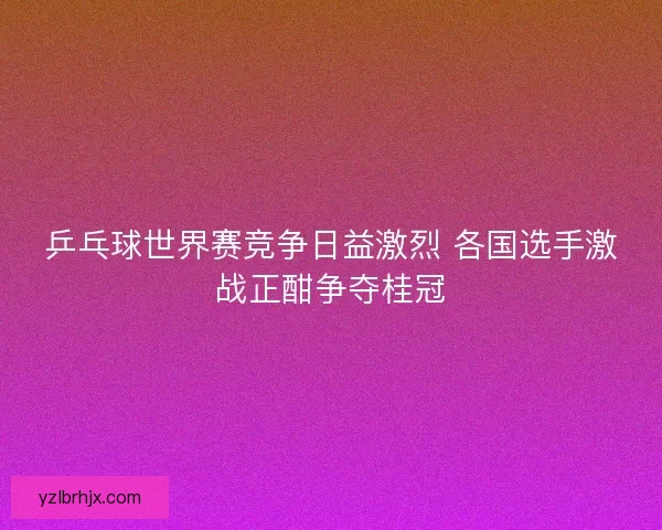 乒乓球世界赛竞争日益激烈 各国选手激战正酣争夺桂冠